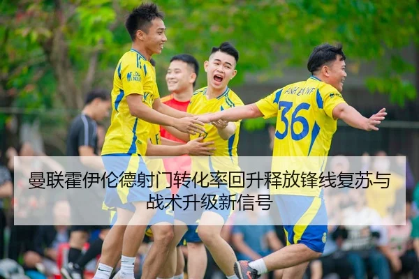 曼联霍伊伦德射门转化率回升释放锋线复苏与战术升级新信号 - kaiyun