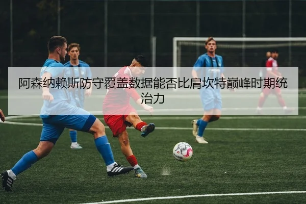 阿森纳赖斯防守覆盖数据能否比肩坎特巅峰时期统治力 - kaiyun