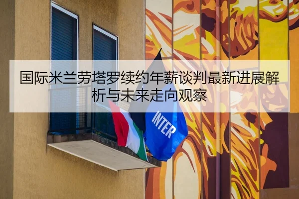 国际米兰劳塔罗续约年薪谈判最新进展解析与未来走向观察
