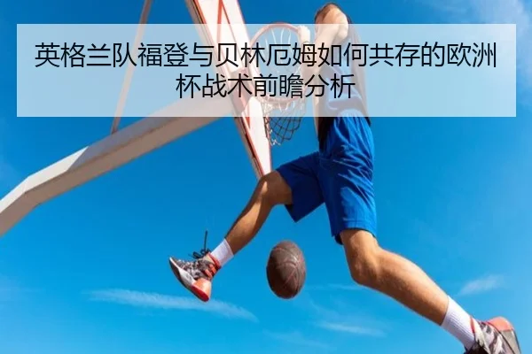 英格兰队福登与贝林厄姆如何共存的欧洲杯战术前瞻分析