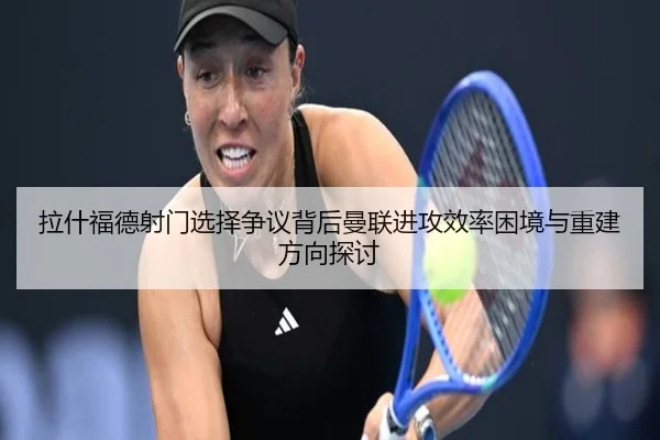 拉什福德射门选择争议背后曼联进攻效率困境与重建方向探讨