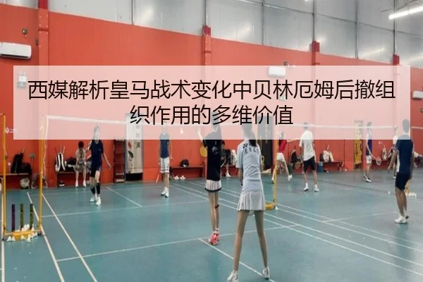 西媒解析皇马战术变化中贝林厄姆后撤组织作用的多维价值