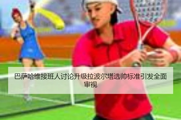 巴萨哈维接班人讨论升级拉波尔塔选帅标准引发全面审视
