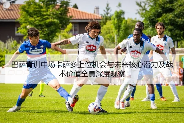 巴萨青训中场卡萨多上位机会与未来核心潜力及战术价值全景深度观察
