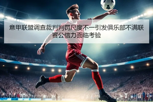 意甲联盟调查裁判判罚尺度不一引发俱乐部不满联赛公信力面临考验