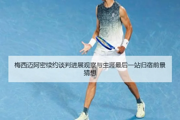 梅西迈阿密续约谈判进展观察与生涯最后一站归宿前景猜想