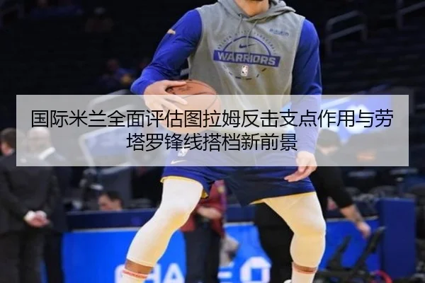 国际米兰全面评估图拉姆反击支点作用与劳塔罗锋线搭档新前景