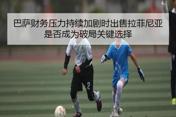 巴萨财务压力持续加剧时出售拉菲尼亚是否成为破局关键选择