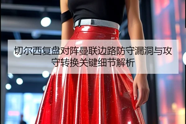 切尔西复盘对阵曼联边路防守漏洞与攻守转换关键细节解析