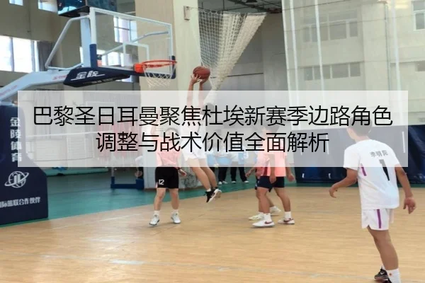 巴黎圣日耳曼聚焦杜埃新赛季边路角色调整与战术价值全面解析