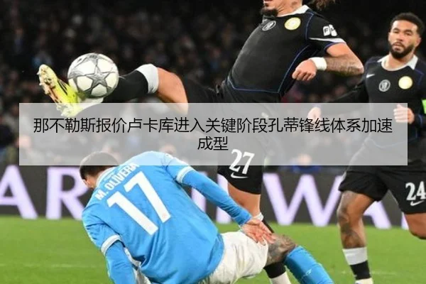 那不勒斯报价卢卡库进入关键阶段孔蒂锋线体系加速成型