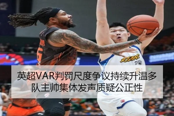英超VAR判罚尺度争议持续升温多队主帅集体发声质疑公正性
