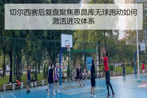 切尔西赛后复盘聚焦恩昆库无球跑动如何激活进攻体系